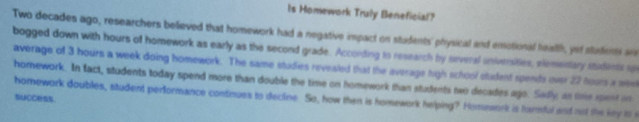 Is Homework Truly Beneficial?
Two decades ago, researchers believed that homework had a negative impact on students' physical and emotional heath, yef suficns aa 
bogged down with hours of homework as early as the second grade. According to research by several universities, elementary students u 
average of 3 hours a week doing homework. The same studies revealed that the average high school student spends over 22 hours a mee 
homework. In fact, students today spend more than double the time on homework than students two decades ago. Sadly an time spent on 
SuCCsS. 
homework doubles, student performance contnuss to decline. So, how then is homework helping? Hommaork is harsful and not the ky io s