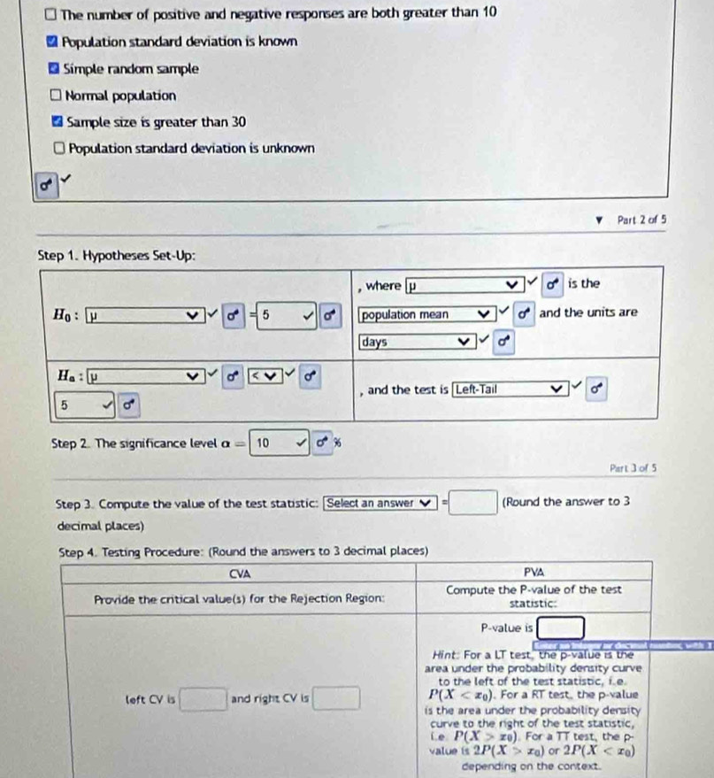 The number of positive and negative responses are both greater than 10
Population standard deviation is known 
Simple random sample 
Normal population 
Sample size is greater than 30
Population standard deviation is unknown
sigma°
Part 2 of 5 
Step 1. Hypotheses Set-Up: 
, where p sigma° is the
H_0:beginvmatrix endvmatrix vector u^(sigma) v||d population mean sigma° and the units are 
days d°
H_a:y    
, and the test is Left-Tail sigma°
5 sqrt() sigma^4
Step 2. The significance level a=10 v|vector  % 6 
Park 3 of 5
Step 3. Compute the value of the test statistic: [Select an answer =□ (Round the answer to 3
decimal places) 
Step 4. Testing Procedure: (Round the answers to 3 decimal places)
CVA PVA
Provide the critical value(s) for the Rejection Region: Compute the P -value of the test 
statistic:
P -value is □ 
Hint: For a LT test, the p -value is the 
area under the probability density curve 
to the left of the test statistic, i e.
P(X For a RT test, the p -value 
left CV is □ and right CV is □ is the area under the probability density 
curve to the right of the test statistic, 
Le P(X>x_0). For a TT test, the p - 
value is 2P(X>x_0) or 2P(X
depending on the context.