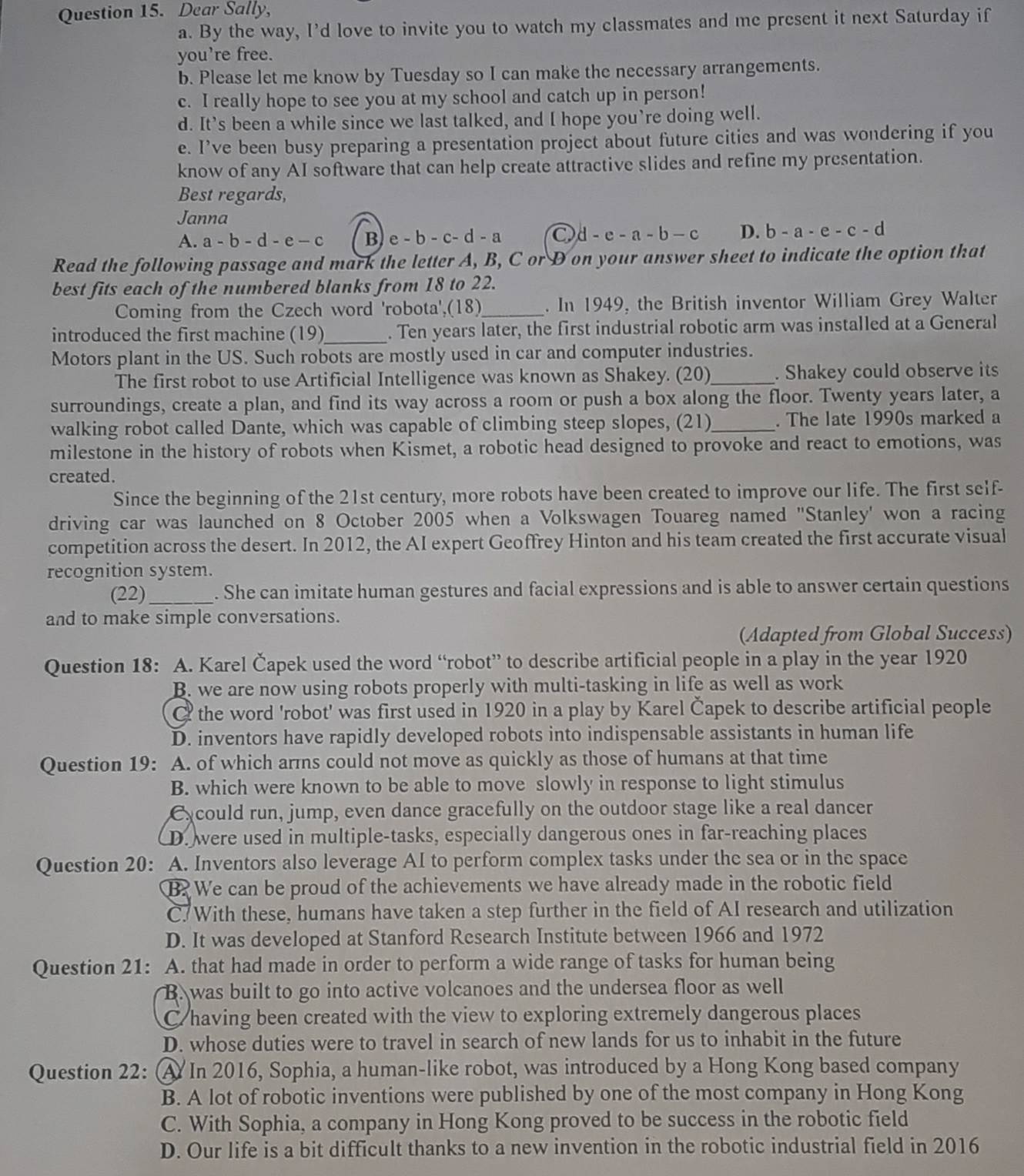 Dear Sally,
a. By the way, I’d love to invite you to watch my classmates and me present it next Saturday if
you’re free.
b. Please let me know by Tuesday so I can make the necessary arrangements.
c. I really hope to see you at my school and catch up in person!
d. It’s been a while since we last talked, and I hope you’re doing well.
e. I’ve been busy preparing a presentation project about future cities and was wondering if you
know of any AI software that can help create attractive slides and refine my presentation.
Best regards,
Janna
A. a-b-d-e-c B e-b-c-d-a d-e-a-b-c D. b-a-e-c-d
Read the following passage and mark the letter A, B, C or D on your answer sheet to indicate the option that
best fits each of the numbered blanks from 18 to 22.
Coming from the Czech word 'robota',(18)_ . In 1949, the British inventor William Grey Walter
introduced the first machine (19)_ . Ten years later, the first industrial robotic arm was installed at a General
Motors plant in the US. Such robots are mostly used in car and computer industries.
The first robot to use Artificial Intelligence was known as Shakey. (20)_ . Shakey could observe its
surroundings, create a plan, and find its way across a room or push a box along the floor. Twenty years later, a
walking robot called Dante, which was capable of climbing steep slopes, (21)_ . The late 1990s marked a
milestone in the history of robots when Kismet, a robotic head designed to provoke and react to emotions, was
created.
Since the beginning of the 21st century, more robots have been created to improve our life. The first self-
driving car was launched on 8 October 2005 when a Volkswagen Touareg named "Stanley' won a racing
competition across the desert. In 2012, the AI expert Geoffrey Hinton and his team created the first accurate visual
recognition system.
(22)_ . She can imitate human gestures and facial expressions and is able to answer certain questions
and to make simple conversations.
(Adapted from Global Success)
Question 18: A. Karel Čapek used the word “robot” to describe artificial people in a play in the year 1920
B. we are now using robots properly with multi-tasking in life as well as work
C the word 'robot' was first used in 1920 in a play by Karel Čapek to describe artificial people
D. inventors have rapidly developed robots into indispensable assistants in human life
Question 19: A. of which arms could not move as quickly as those of humans at that time
B. which were known to be able to move slowly in response to light stimulus
Cxcould run, jump, even dance gracefully on the outdoor stage like a real dancer
D. were used in multiple-tasks, especially dangerous ones in far-reaching places
Question 20: A. Inventors also leverage AI to perform complex tasks under the sea or in the space
B. We can be proud of the achievements we have already made in the robotic field
C With these, humans have taken a step further in the field of AI research and utilization
D. It was developed at Stanford Research Institute between 1966 and 1972
Question 21: A. that had made in order to perform a wide range of tasks for human being
B. was built to go into active volcanoes and the undersea floor as well
C having been created with the view to exploring extremely dangerous places
D. whose duties were to travel in search of new lands for us to inhabit in the future
Question 22: A In 2016, Sophia, a human-like robot, was introduced by a Hong Kong based company
B. A lot of robotic inventions were published by one of the most company in Hong Kong
C. With Sophia, a company in Hong Kong proved to be success in the robotic field
D. Our life is a bit difficult thanks to a new invention in the robotic industrial field in 2016