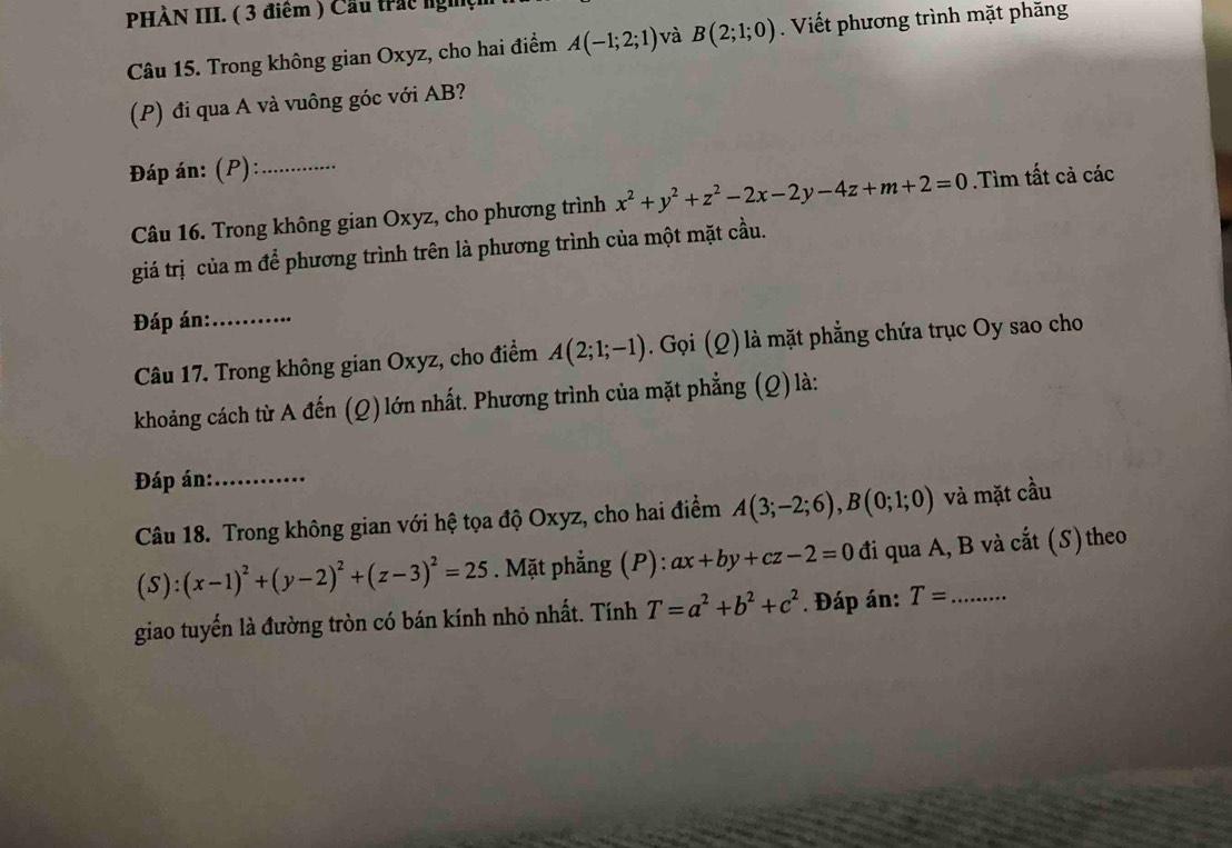 PHÀN III. ( 3 điểm ) Cầu trác nghệ 
Câu 15. Trong không gian Oxyz, cho hai điểm A(-1;2;1) và B(2;1;0). Viết phương trình mặt phăng 
(P) đi qua A và vuông góc với AB? 
Đáp án: (P):_ 
Câu 16. Trong không gian Oxyz, cho phương trình x^2+y^2+z^2-2x-2y-4z+m+2=0.Tìm tất cả các 
giá trị của m để phương trình trên là phương trình của một mặt cầu. 
Đáp án:_ 
Câu 17. Trong không gian Oxyz, cho điểm A(2;1;-1). Gọi (Q) là mặt phẳng chứa trục Oy sao cho 
khoảng cách từ A đến (Q) lớn nhất. Phương trình của mặt phẳng (Q) là: 
Đáp án:_ 
Câu 18. Trong không gian với hệ tọa độ Oxyz, cho hai điểm A(3;-2;6), B(0;1;0) và mặt cầu
(S):(x-1)^2+(y-2)^2+(z-3)^2=25. Mặt phẳng (P): ax+by+cz-2=0 đi qua A, B và cắt (S) theo 
giao tuyến là đường tròn có bán kính nhỏ nhất. Tính T=a^2+b^2+c^2. Đáp án: T= _