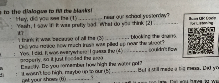 to the dialogue to fill the blanks! 
Hey, did you see the (1) _near our school yesterday? Scan QR Code 
Yeah, I saw it! It was pretty bad. What do you think (2) _for Listening 
it? 
I think it was because of all the (3) _blocking the drains. 
Did you notice how much trash was piled up near the street? 
Yes, I did. It was everywhere! I guess the (4) _couldn't flow 
properly, so it just flooded the area. 
a : Exactly. Do you remember how high the water got? 
di : It wasn't too high, maybe up to our (5) _But it still made a big mess. Did yo 
get your shoes (6) _? 
o l a te Did vou have to wa