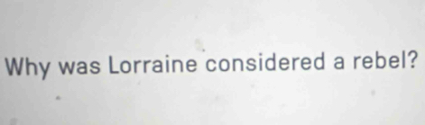 Why was Lorraine considered a rebel?