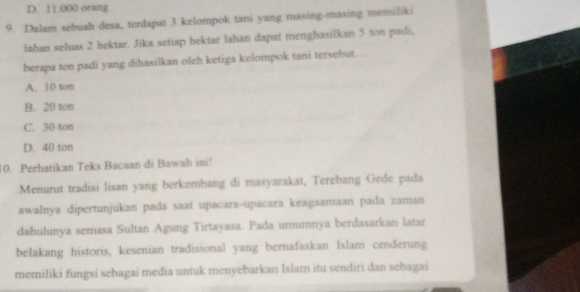 D. 11.000 orang
9. Dalam sebuah desa, terdapat 3 kelompok tani yang masing-masing memiliki
lahan seluas 2 hektar. Jika setiap hektar lahan dapat menghasilkan 5 ton padi,
berapa ton padi yang dihasilkan oleh ketiga kelompok tani tersebut….
A. 10 ton
B. 20 ton
C. 30 ton
D. 40 ton
10. Perhatikan Teks Bacaan di Bawah ini!
Menurut tradisi lisan yang berkembang di masyarakat, Terebang Gede pada
awalnya dipertunjukan pada saat upacara-upacara keagaamaan pada zaman
dahulunya semasa Sultan Agung Tirtayasa. Pada umumnya berdasarkan latar
belakang historis, kesenian tradisional yang bernafaskan Islam cenderung
memiliki fungsi sebagai media untuk menyebarkan Islam itu sendiri dan sebagai