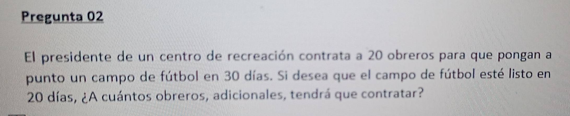 Pregunta 02 
El presidente de un centro de recreación contrata a 20 obreros para que pongan a 
punto un campo de fútbol en 30 días. Si desea que el campo de fútbol esté listo en
20 días, ¿A cuántos obreros, adicionales, tendrá que contratar?