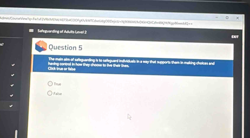 Admin/CourseView?q=Fw1xF2VRkIMEN4/AEF5b4COOFgKh/kMTCdxeUdgOEIDejicU+Nj9086M69vDKkHQVCzhr48KjYKfKgp86weddQ==
Safeguarding of Adults Level 2 EXIT
s?
Question 5
The main aim of safeguarding is to safeguard individuals in a way that supports them in making choices and
having control in how they choose to live their lives.
Click true or false
True
False