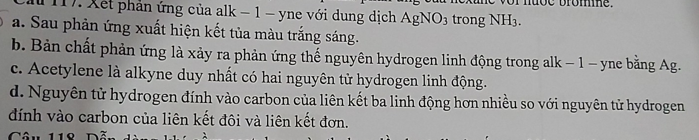 or nuce brome
17. Xet phản ứng của alk − 1 - yne với dung dịch AgN 1O_3 trong NH3.
a. Sau phản ứng xuất hiện kết tủa màu trắng sáng.
b. Bản chất phản ứng là xảy ra phản ứng thế nguyên hydrogen linh động trong alk − 1 - yne bằng Ag.
c. Acetylene là alkyne duy nhất có hai nguyên tử hydrogen linh động.
d. Nguyên tử hydrogen đính vào carbon của liên kết ba linh động hơn nhiều so với nguyên tử hydrogen
đính vào carbon của liên kết đôi và liên kết đơn.
Câu 118 Dẫn