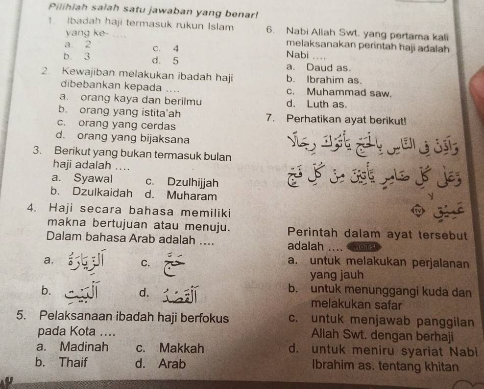 Pilihiah salah satu jawaban yang benar!
1. Ibadah haji termasuk rukun Islam 6. Nabi Allah Swt. yang pertama kali
yang ke- ...
melaksanakan perintah haji adalah
a 2 c. 4 Nabi . .
b. 3 d. 5 a. Daud as.
2. Kewajiban melakukan ibadah haji b. Ibrahim as.
dibebankan kepada .... c. Muhammad saw.
a. orang kaya dan berilmu d. Luth as.
b. orang yang istita'ah 7. Perhatikan ayat berikut!
c. orang yang cerdas
d. orang yang bijaksana
3. Berikut yang bukan termasuk bulan
haji adalah ....
a. Syawal c. Dzulhijjah
b. Dzulkaidah d. Muharam
4. Haji secara bahasa memiliki
makna bertujuan atau menuju. Perintah dalam ayat tersebut
Dalam bahasa Arab adalah .... adalah HOTS
a. a. untuk melakukan perjalanan
C.
yang jauh
b. b. untuk menunggangi kuda dan
d.
melakukan safar
5. Pelaksanaan ibadah haji berfokus c. untuk menjawab panggilan
pada Kota ….
Allah Swt. dengan berhaji
a. Madinah c. Makkah d. untuk meniru syariat Nabi
b. Thaif d. Arab Ibrahim as. tentang khitan