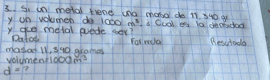 Si on metal tlene una masa de 11, 340 gr
y un volumen de 1000m^3 i Coal es la denidad 
y gue metal euede oer? 
Datos Besutado 
For mla
masa =11,390 grames
volumen =1000m^3
d=