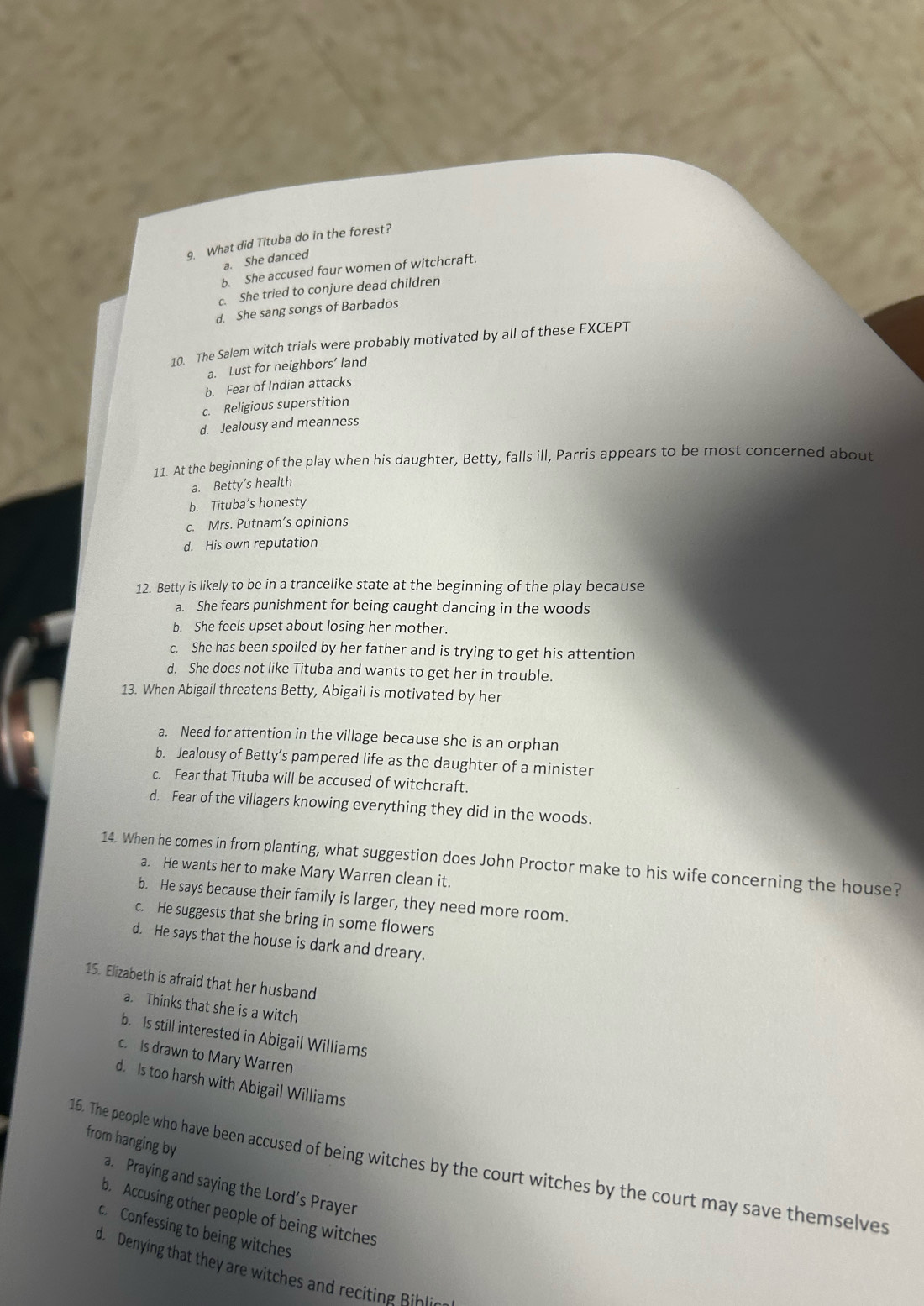 What did Tituba do in the forest?
a. She danced
b. She accused four women of witchcraft.
c. She tried to conjure dead children
d. She sang songs of Barbados
10. The Salem witch trials were probably motivated by all of these EXCEPT
a. Lust for neighbors’ land
b. Fear of Indian attacks
c. Religious superstition
d. Jealousy and meanness
11. At the beginning of the play when his daughter, Betty, falls ill, Parris appears to be most concerned about
a. Betty's health
b. Tituba’s honesty
c. Mrs. Putnam’s opinions
d. His own reputation
12. Betty is likely to be in a trancelike state at the beginning of the play because
a. She fears punishment for being caught dancing in the woods
b. She feels upset about losing her mother.
c. She has been spoiled by her father and is trying to get his attention
d. She does not like Tituba and wants to get her in trouble.
13. When Abigail threatens Betty, Abigail is motivated by her
a. Need for attention in the village because she is an orphan
b. Jealousy of Betty’s pampered life as the daughter of a minister
c. Fear that Tituba will be accused of witchcraft.
d. Fear of the villagers knowing everything they did in the woods.
14. When he comes in from planting, what suggestion does John Proctor make to his wife concerning the house?
a. He wants her to make Mary Warren clean it.
b. He says because their family is larger, they need more room.
c. He suggests that she bring in some flowers
d. He says that the house is dark and dreary.
15. Elizabeth is afraid that her husband
a. Thinks that she is a witch
b. Is still interested in Abigail Williams
c. Is drawn to Mary Warren
d. Is too harsh with Abigail Williams
from hanging by
16. The people who have been accused of being witches by the court witches by the court may save themselves
a. Praying and saying the Lord’s Prayer
b. Accusing other people of being witches
cConfessing to being witches
d. Denying that they are witches and recitin Bl