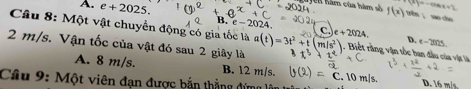 A. e+2025. f(x)=-cos x+2
guyên hàm của hàm số f(x) trên sao cho
Câu 8: Một vật chuyển động có gia tốc là
B. e-2024 c. e+2024. D. e-2025.
2 m/s. Vận tốc của vật đó sau 2 giây là a(t)=3t^2+t(m/s^2). Biết rằng vận tốc ban đầu của vật là
A. 8 m/s. B. 12 m/s. C. 10m/s. D. 16 m/s,
Câu 9: Một viên đạn được bắn thẳng đứng lý