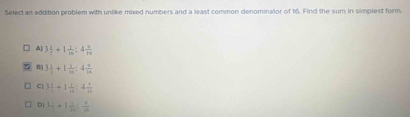 Select an addition problem with unlike mixed numbers and a least common denominator of 16. Find the sum in simplest form.
A) 3 1/2 +1 1/16 :4 9/19 
8) 3 1/2 +1 1/16 :4 9/16 
C) 3 1/5 +1 1/16 :4 5/16 
D) 3 1/3 +1 1/15 : a/10 