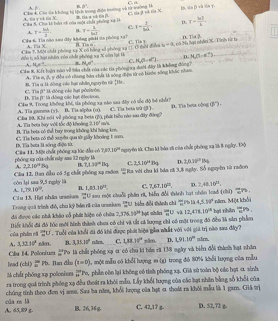 C. α.
A. β
B. beta^+.
Cầu 4. Các tia không bị lệch trong điện trường và từ trường là D. tia β và tia γ.
C. tia β và tia X.
A. tia γ và tia X. B. tia α và tia β.
Câu 5. Chu kì bán rã của một chất phóng xạ là
A. T= ln lambda /2 . B. T= lambda /ln 2 . C. T= 2/ln lambda  . D. T= ln 2/lambda  .
Câu 6. Tia nào sau đây không phải tia phóng xạ?
A. Tia X. B. Tia α . C. Tia γ. D. Tia β.
Câu 7. Một chất phóng xạ X có hằng số phóng xạ *. Ở thời điểm t_0=0 , có N hạt nhân X. Tính từ to
đến t, số hạt nhân của chất phóng xạ X còn lại là
A. N_0e^(-lambda t) B. N_0e^(mu).
C. N_0(1-e^(11)). D. N_0(1-e^(-lambda t))
Câu 8. Kết luận nào về bản chất của các tia phóng xạ dưới đây là không đúng?
A. Tia α, β, γ đều có chung bản chất là sóng điện từ có bước sóng khác nhau.
B. Tia α là dòng các hạt nhân,nguyên tử beginarrayr 4 2endarray He
C. Tia beta^+la dòng các hạt pôzitrôn.
D. Tia βˉ là dòng các hạt êlectron.
Câu 9. Trong không khí, tia phóng xạ nào sau đây có tốc độ bé nhất?
A. Tia gamma (γ). B. Tia alpha (α). C. Tia beta trừ (β ) . D. Tia beta cộng (beta^+).
Câu 10. Khi nói về phóng xạ beta (β), phát biểu nào sau đây đúng?
A. Tia beta bay với tốc độ khoảng 2.10^7m/s.
B. Tia beta có thể bay trong không khí hàng km.
C. Tia beta có thể xuyên qua tờ giấy khoảng 1 mm.
D. Tia beta là sóng điện từ.
Câu 11. Một chất phóng xạ lúc đầu có 7,07.10^(20) nguyên tử. Chu kì bán rã của chất phóng xạ là 8 ngày. Độ
phóng xạ của chất này sau 12 ngày là
A. 2,2.10^(19)Bq. B. 7,1.10^(14)Bq. C. 2,5.10^(14)Bq. D. 2,0.10^(15)Bq.
Câu 12. Ban đầu có 5g chất phóng xạ radon _(86)^(222)Rn với chu kì bán rã 3,8 ngày. Số nguyên tử radon
còn lại sau 9,5 ngày là
A. 1,79.10^(22).
B. 1,03.10^(22).
C. 7,67.10^(22). D. 2,40.10^(21).
Câu 13. Hạt nhân uranium beginarrayr 238 92endarray U sau một chuỗi phân rã, biến đổi thành hạt nhân lead (chì) beginarrayr 206 82endarray Pb .
Trong quá trình đó, chu kỳ bán rã của uranium beginarrayr 238 92endarray U biến đổi thành chì beginarrayr 206 82endarray Pb là 4,5.10^9 năm. Một khối
đá được các nhà khảo cổ phát hiện có chứa 2,376.10^(20) hạt nhân _(92)^(238)U và 12,478.10^(18) hạt nhân _(82)^(206)Pb.
Biết khối đá đó lúc mới hình thành chưa có chì và tất cả lượng chì có mặt trong đó đều là sản phẩm
của phân rã _(92)^(238)U. Tuổi của khối đá đó khi được phát hiện gần nhất với với giá trị nào sau đây?
A. 3,32.10^8 năm. B. 3,35.10^8 năm. C. 1,88.10^(10) năm. D. 1,91.10^(10)nam.
Câu 14. Polonium beginarrayr 210 84endarray Po là chất phóng xạ α có chu kì bán rã 138 ngày và biến đổi thành hạt nhân
lead (chì) _(82)^(206)Pb. Ban đầu (t=0) , một mẫu có khối lượng m (g) trong đó 80% khối lượng của mẫu
là chất phóng xạ polonium _(84)^(210)Po, 3 phần còn lại không có tính phóng xạ. Giả sử toàn bộ các hạt α sinh
ra trong quá trình phóng xạ đều thoát ra khỏi mẫu. Lấy khối lượng của các hạt nhân bằng số khối của
chúng tính theo đơn vị amu. Sau ba năm, khối lượng của hạt α thoát ra khỏi mẫu là 1 gam. Giá trị
của m là
A. 65,89 g. B. 26, 36 g.
C. 42,17 g. D. 52, 72 g.