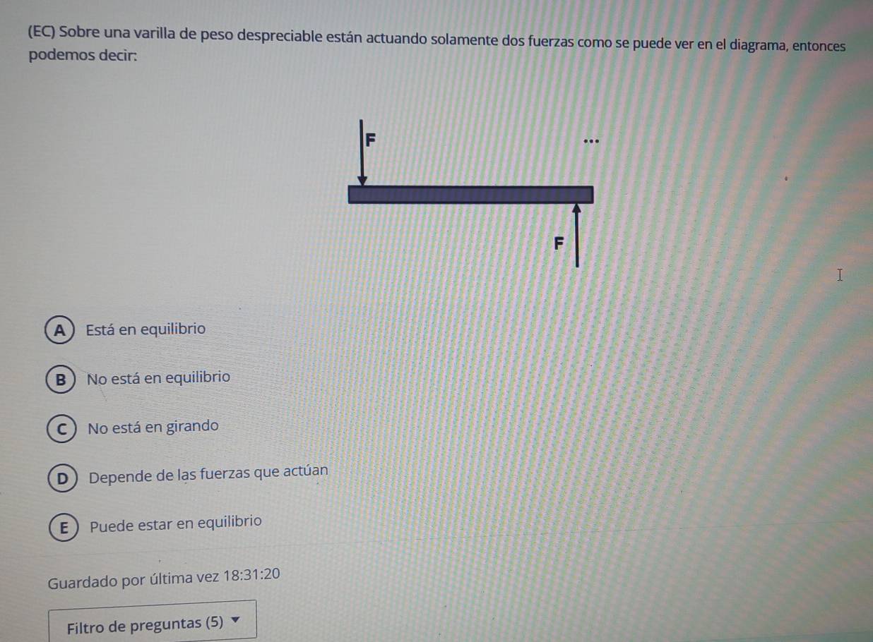 (EC) Sobre una varilla de peso despreciable están actuando solamente dos fuerzas como se puede ver en el diagrama, entonces
podemos decir:
A Está en equilibrio
B) No está en equilibrio
C) No está en girando
D Depende de las fuerzas que actúan
E Puede estar en equilibrio
Guardado por última vez 18:31:20
Filtro de preguntas (5)