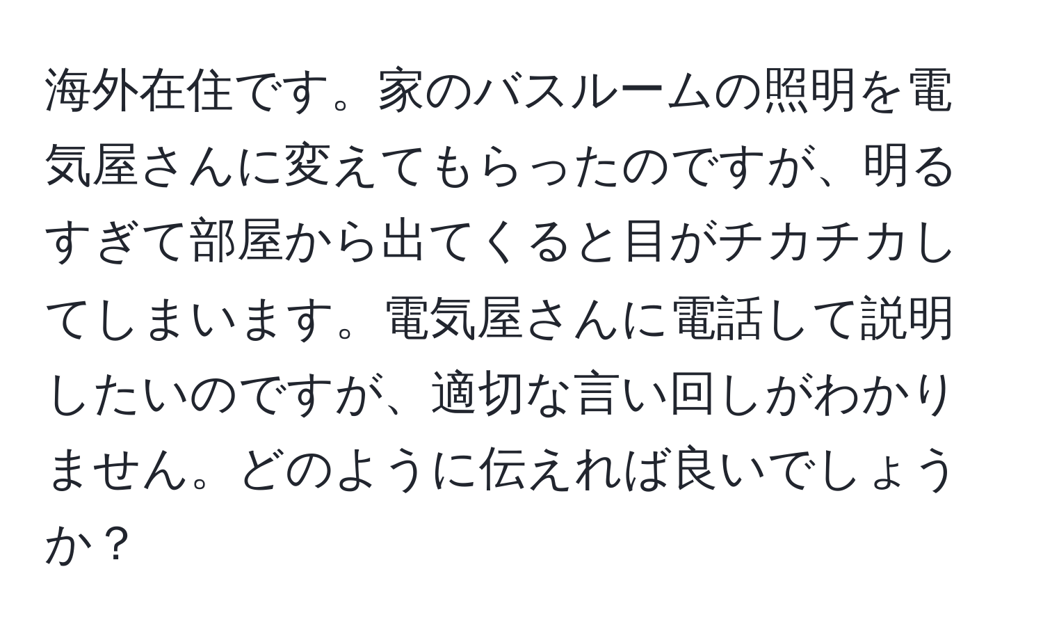 海外在住です。家のバスルームの照明を電気屋さんに変えてもらったのですが、明るすぎて部屋から出てくると目がチカチカしてしまいます。電気屋さんに電話して説明したいのですが、適切な言い回しがわかりません。どのように伝えれば良いでしょうか？