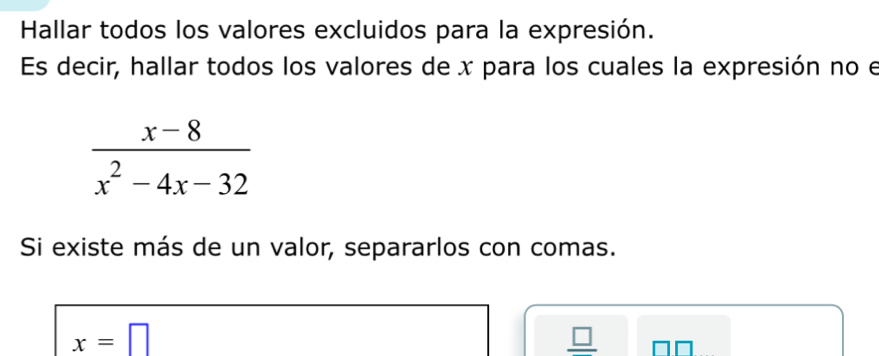 Hallar todos los valores excluidos para la expresión. 
Es decir, hallar todos los valores de x para los cuales la expresión no el
 (x-8)/x^2-4x-32 
Si existe más de un valor, separarlos con comas.
x=□
_ 