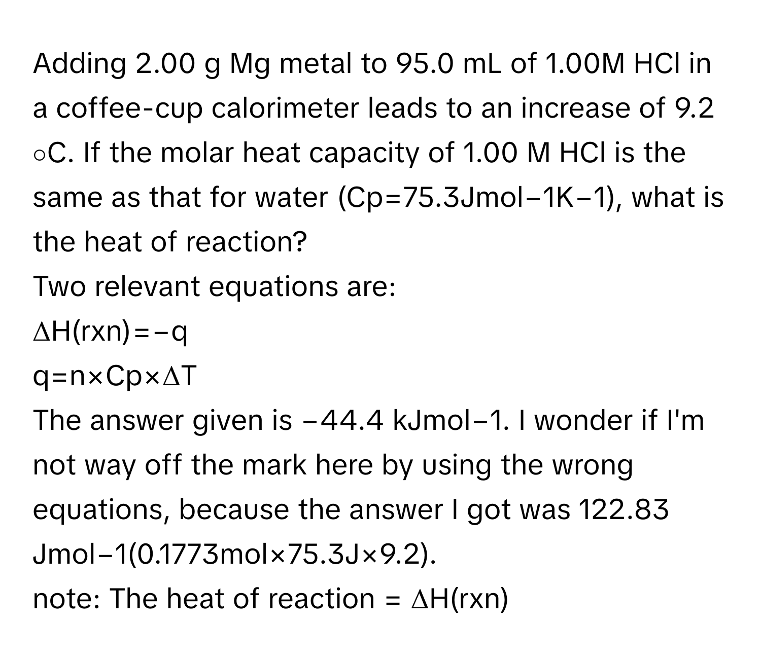 Adding 2.00 g Mg metal to 95.0 mL of 1.00M HCl in a coffee-cup calorimeter leads to an increase of 9.2 ∘C. If the molar heat capacity of 1.00 M HCl is the same as that for water (Cp=75.3Jmol−1K−1), what is the heat of reaction?

Two relevant equations are: 
ΔH(rxn)=−q
q=n×Cp×ΔT

The answer given is −44.4 kJmol−1. I wonder if I'm not way off the mark here by using the wrong equations, because the answer I got was 122.83 Jmol−1(0.1773mol×75.3J×9.2). 
note: The heat of reaction = ΔH(rxn)