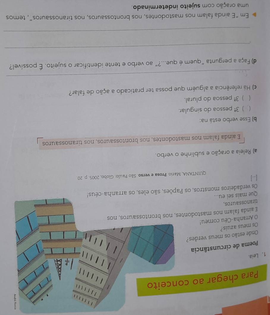 Leia. 
[...] 
QUINTANA, Mario. Prosa e verso. São Paulo: Globo, 2005. p. 20. 
a) Releia a oração e sublinhe o verbo. 
E ainda falam nos mastodontes, nos brontossauros, nos tiranossauros 
b) Esse verbo está na: 
( ) 3^(_ a) pessoa do singular. 
) 3^(_ a) pessoa do plural. 
c) Há referência a alguém que possa ter praticado a ação de falar? 
_ 
d) Faça a pergunta“quem é que...?” ao verbo e tente identificar o sujeito. É possível? 
_ 
_ 
Em “E ainda falam nos mastodontes, nos brontossauros, nos tiranossauros”, temos 
uma oração com sujeito indeterminado.