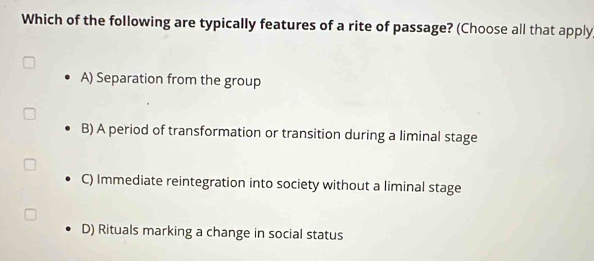 Which of the following are typically features of a rite of passage? (Choose all that apply
A) Separation from the group
B) A period of transformation or transition during a liminal stage
C) Immediate reintegration into society without a liminal stage
D) Rituals marking a change in social status