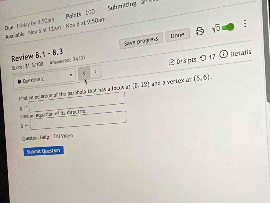 Due Friday by 9:50 Points 100 Submitting an 
)am 
Available Nov 6 at 11am - Nov 8 at 9:50an n 
Review 8.1 - 8.3 Save progress Done sqrt(0) 
: 
Scare: 81.5/100 Answered: 34/37 
Question 2 < > 0/3 pts つ 17 
i Details 
Find an equation of the parabola that has a focus at (5,12) and a vertex at (5,6).
y=□
Find an equation of its directrix:
y=□
Question Help: Video 
Submit Question