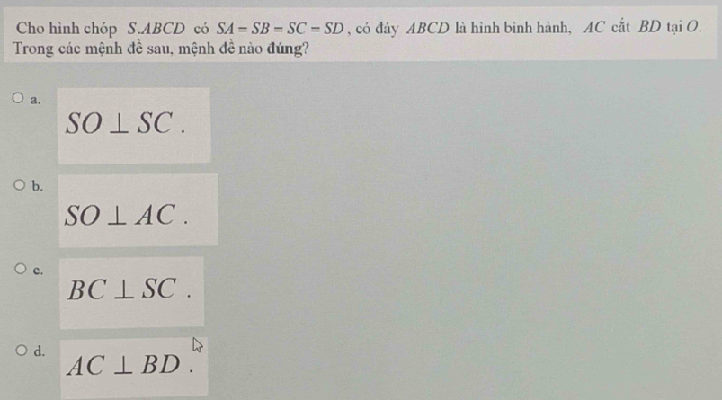 Cho hình chóp S. ABCD có SA=SB=SC=SD , có đáy ABCD là hình bình hành, AC cắt BD tại O.
Trong các mệnh đề sau, mệnh đề nào đúng?
a.
SO⊥ SC.
b.
SO⊥ AC.
c.
BC⊥ SC.
d. AC⊥ BD