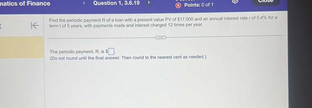 natics of Finance Question 1, 3.6.19 Points: 0 of 1 
Find the periodic payment R of a loan with a present value PV of $17,000 and an annual interest rate r of 5.4% for a 
term t of 5 years, with payments made and interest charged 12 times per year. 
The periodic payment, R, is $□. 
(Do not round until the final answer. Then round to the nearest cent as needed.)