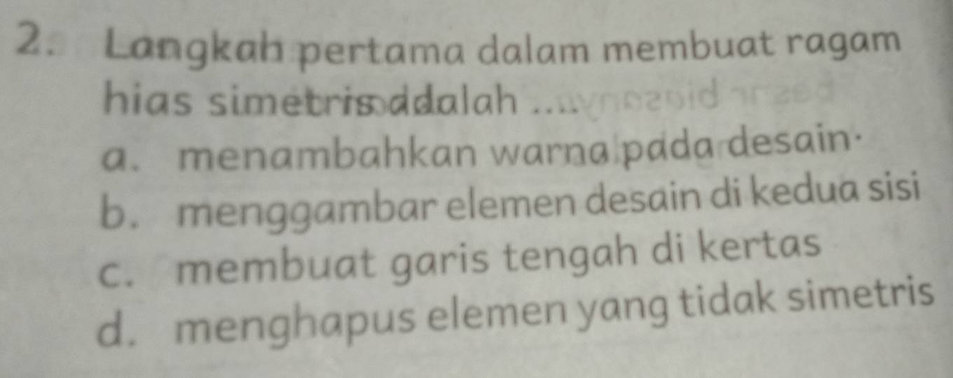 Langkah pertama dalam membuat ragam
hias simetris adalah n n v n n 2 o
a. menambahkan warna pada desain.
b. menggambar elemen desain di kedua sisi
c. membuat garis tengah di kertas
d. menghapus elemen yang tidak simetris