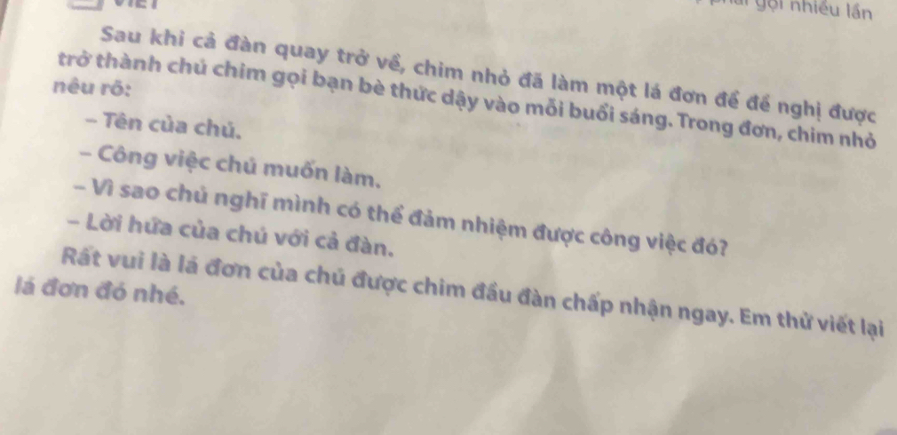 ai gội nhiều lần 
Sau khi cả đàn quay trở về, chim nhỏ đã làm một lá đơn để để nghị được 
nêu rõ: 
trở thành chú chim gọi bạn bè thức dậy vào mỗi buổi sáng. Trong đơn, chim nhỏ 
- Tên của chú. 
- Công việc chú muốn làm. 
- Vì sao chủ nghĩ mình có thể đảm nhiệm được công việc đó? 
- Lời hứa của chú với cả đàn. 
lá đơn đó nhé. 
Rất vui là là đơn của chú được chim đầu đàn chấp nhận ngay. Em thử viết lại