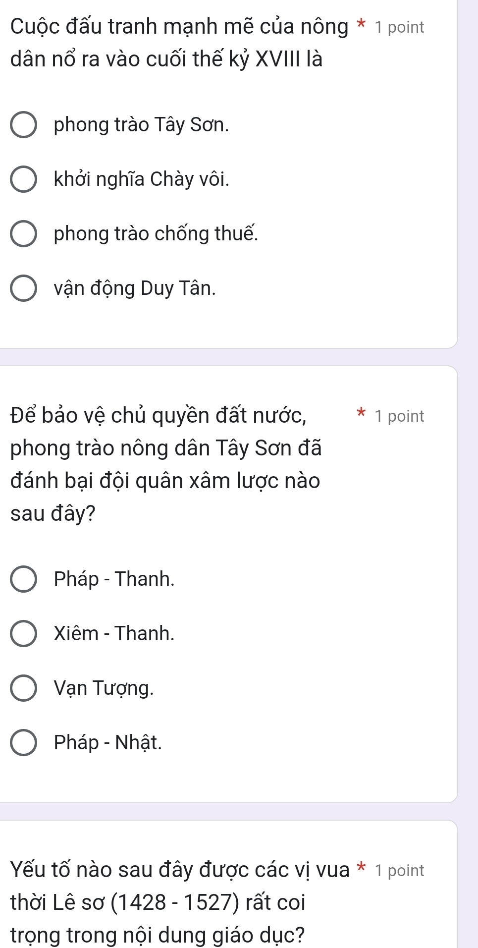 Cuộc đấu tranh mạnh mẽ của nông * 1 point
dân nổ ra vào cuối thế kỷ XVIII là
phong trào Tây Sơn.
khởi nghĩa Chày vôi.
phong trào chống thuế.
vận động Duy Tân.
Để bảo vệ chủ quyền đất nước, 1 point
phong trào nông dân Tây Sơn đã
đánh bại đội quân xâm lược nào
sau đây?
Pháp - Thanh.
Xiêm - Thanh.
Vạn Tượng.
Pháp - Nhật.
Yếu tố nào sau đây được các vị vua * 1 point
thời Lê sơ (1428 - 1527) rất coi
trọng trong nội dung giáo dục?