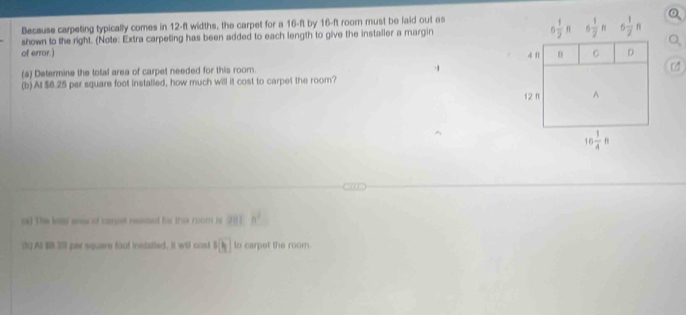 Because carpeting typically comes in 12-ft widths, the carpet for a 16-ft by 16-ft room must be laid out as
shown to the right. (Note: Extra carpeting has been added to each length to give the installer a margin
Q_1
of error.) 
(s) Determine the total area of carpet needed for this room.
(b) At $6.25 per square foot installed, how much will it cost to carpet the room?
(a) The bis aee of carust reased he this room is 201 h^2
(1) AI BB 39 par square foot inetalled. It will cost f(h) to carpet the room.