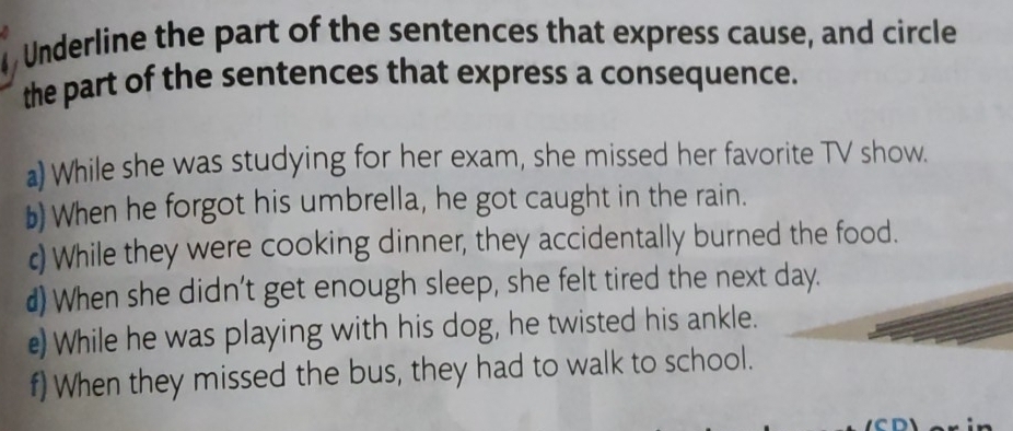 Underline the part of the sentences that express cause, and circle 
the part of the sentences that express a consequence. 
a) While she was studying for her exam, she missed her favorite TV show. 
b) When he forgot his umbrella, he got caught in the rain. 
c) While they were cooking dinner, they accidentally burned the food. 
d) When she didn't get enough sleep, she felt tired the next day. 
e) While he was playing with his dog, he twisted his ankle. 
f) When they missed the bus, they had to walk to school.