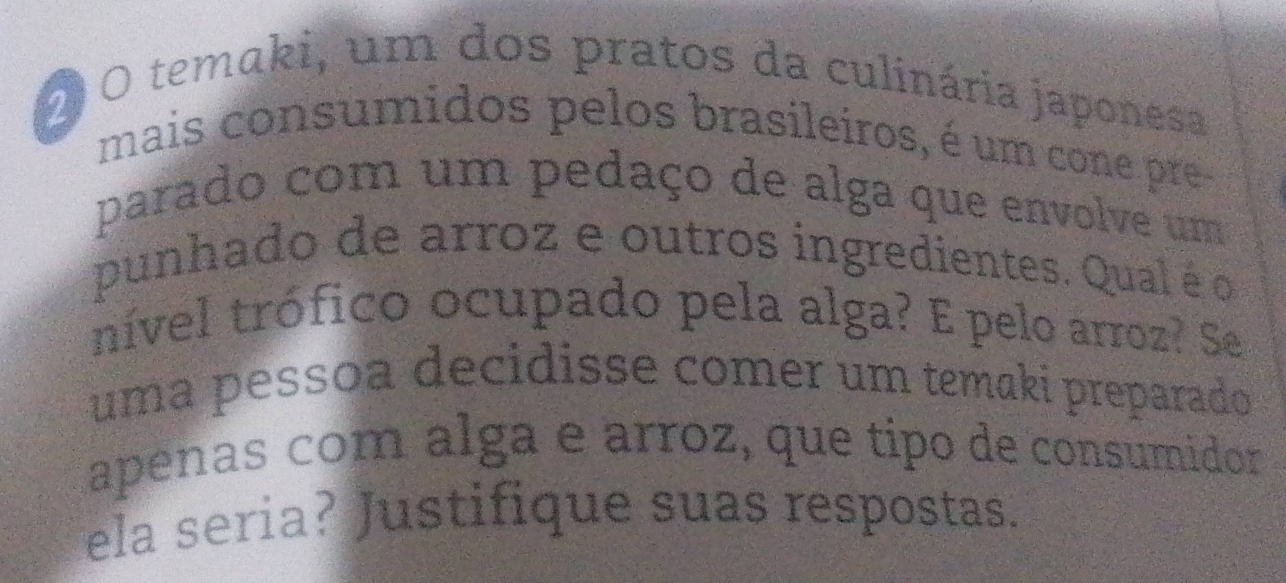 2O temaki, um dos pratos da culinária japonesa 
mais consumidos pelos brasileiros, é um cone pre 
parado com um pedaço de alga que envolve um 
punhado de arroz e outros ingredientes. Qual é o 
nível trófico ocupado pela alga? E pelo arroz? Se 
uma pessoa decidisse comer um temaki preparado 
apeñas com álga e arroz, que tipo de consumidor 
ela seria? Justifique suas respostas.