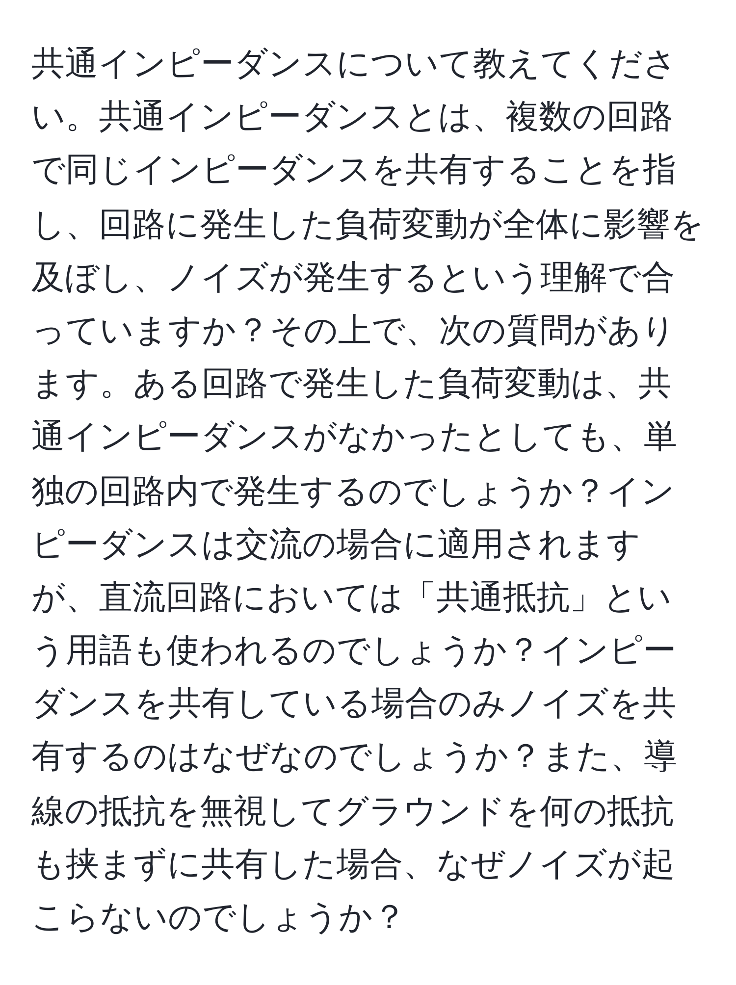 共通インピーダンスについて教えてください。共通インピーダンスとは、複数の回路で同じインピーダンスを共有することを指し、回路に発生した負荷変動が全体に影響を及ぼし、ノイズが発生するという理解で合っていますか？その上で、次の質問があります。ある回路で発生した負荷変動は、共通インピーダンスがなかったとしても、単独の回路内で発生するのでしょうか？インピーダンスは交流の場合に適用されますが、直流回路においては「共通抵抗」という用語も使われるのでしょうか？インピーダンスを共有している場合のみノイズを共有するのはなぜなのでしょうか？また、導線の抵抗を無視してグラウンドを何の抵抗も挟まずに共有した場合、なぜノイズが起こらないのでしょうか？