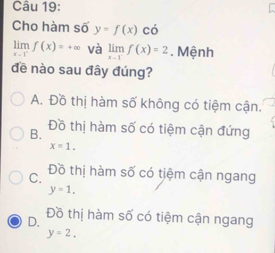 Cho hàm số y=f(x) có
limlimits _x-1^+f(x)=+∈fty và limlimits _x-1^-f(x)=2. Mệnh
đề nào sau đây đúng?
A. Đồ thị hàm số không có tiệm cận.
B.
Đồ thị hàm số có tiệm cận đứng
x=1.
C. Đồ thị hàm số có tiệm cận ngang
y=1.
D.
Đồ thị hàm số có tiệm cận ngang
y=2.