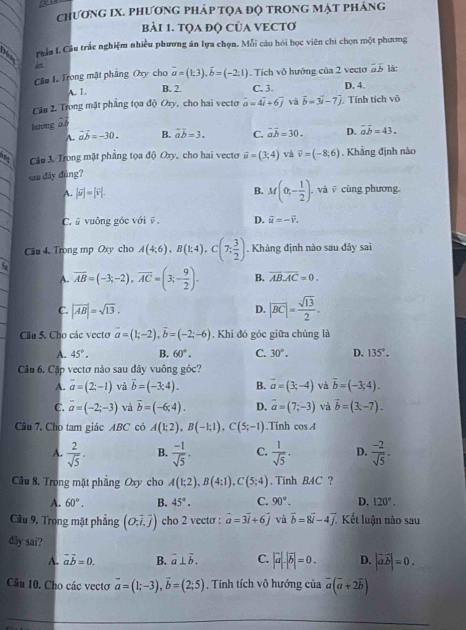 a
chươnG IX. PhươnG pHáp tọa độ tRong mật pháng
BàI 1. TQA đQ CủA VECTƠ
râu L. Câu trắc nghiệm nhiều phương án lựa chọn. Mỗi cầu hỏi học viên chì chọn một phương
Câu 1. Trong mặt phẳng Oxy cho vector a=(1:3),vector b=(-2:1). Tích võ hướng của 2 vectơ overline aoverline b là:
A. 1. B. 2. C. 3. D. 4.
Cầu 2. Trong mặt phẳng tọa độ Oxy, cho hai vecto vector a=4vector i+6vector j và vector b=3vector i-7vector j Tính tích vô
hương vector ab
A. vector avector b=-30. B. vector avector b=3. C. vector avector b=30. D. overline aoverline b=43.
a  Câu 3. Trong mặt phẳng tọa độ Oxy, cho hai vectơ vector u=(3;4) và vector v=(-8;6). Khẳng định nào
sau đảy đủng?
A. |vector u|=|vector v|. B. M(0;- 1/2 ) và  cùng phương.
C. # vuông góc với ū . D. vector u=-vector v.
Cầu 4. Trong mp Oxy cho A(4;6),B(1;4),C(7; 3/2 ). Khảng định nào sau dãy sai
A. overline AB=(-3;-2),overline AC=(3;- 9/2 ).
B. overline ABoverline AC=0.
C. |overline AB|=sqrt(13). |overline BC|= sqrt(13)/2 .
D.
Cầu 5. Cho các vectơ vector a=(1;-2),vector b=(-2;-6). Khi đó góc giữa chúng là
A. 45°. B. 60°. C. 30°. D. 135°.
Câu 6. Cặp vectơ nào sau dây vuông góc?
A. overline a=(2;-1) và vector b=(-3;4). B. vector a=(3;-4) và vector b=(-3;4).
C. overline a=(-2;-3) và vector b=(-6;4). D. vector a=(7;-3) và vector b=(3x-7).
Câu 7. Cho tam giác ABC có A(1;2),B(-1;1),C(5;-1).Tính cos A
A.  2/sqrt(5) .  (-1)/sqrt(5) .  1/sqrt(5) .  (-2)/sqrt(5) .
B.
C.
D.
Câu 8. Trong mặt phẳng Oxy cho A(1;2),B(4;1),C(5;4). Tinh BAC ?
A. 60°. B. 45°. C. 90°. D. 120°.
Câu 9, Trong mặt phẳng (O;vector i,vector j) cho 2 vecto : vector a=3vector i+6vector j và vector b=8vector i-4vector j. Kết luận nào sau
dây sai?
A. vector avector b=0. B. vector a⊥ vector b. C. |vector a|.|vector b|=0. D. |vector avector b|=0.
Câu 10. Cho các vectơ vector a=(1;-3),vector b=(2;5). Tính tích vô hướng của vector a(vector a+2vector b)