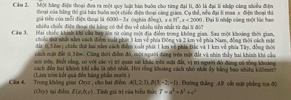 Một hãng điện thoại đưa ra một quy luật bán buôn cho từng đại lí, đó là đại lí nhập càng nhiều điện
thoại của hãng thì giá bán buôn một chiếc điện thoại càng giảm. Cụ thể, nếu đại lí mua x điện thoại thì
giá tiền của mỗi điện thoại là 6000-3x (nghìn đồng), x∈ N^*,x<2000</tex> . Đại lí nhập cùng một lúc bao
nhiêu chiếc điện thoại thì hãng có thể thu về nhiều tiền nhất từ đại lí đó?
Câu 3. Hai chiếc khinh khí cầu bay lên từ cùng một địa điểm trong không gian. Sau một khoảng thời gian,
chiếc thứ nhất nằm cách điểm xuất phát 3 km về phía Đông và 2 km về phía Nam, đồng thời cách mặt
đất 0,5km ; chiếc thứ hai nằm cách điểm xuất phát 1 km về phía Bắc và 1 km về phía Tây, đồng thời
cách mặt đất 0,3km. Cùng thời điểm đó, một người đứng trên mặt đất và nhìn thấy hai khinh khí cầu
nói trên. Biết rằng, so với các vị trí quan sát khác trên mặt đất, vị trí người đó đứng có tổng khoảng
cách đến hai khinh khí cầu là nhỏ nhất. Hỏi tồng khoảng cách nhỏ nhất ấy bằng bao nhiêu kilõmét?
(Làm tròn kết quả đến hàng phần mười.)
Câu 4. Trong không gian Oxyz , cho hai điểm A(1;2;3),B(3;-2;-1). Đường thẳng AB cắt mặt phẳng tọa độ
(Oxy) tại điểm E(a;b;c). Tính giá trị của biểu thức T=a^2+b^2+c^2