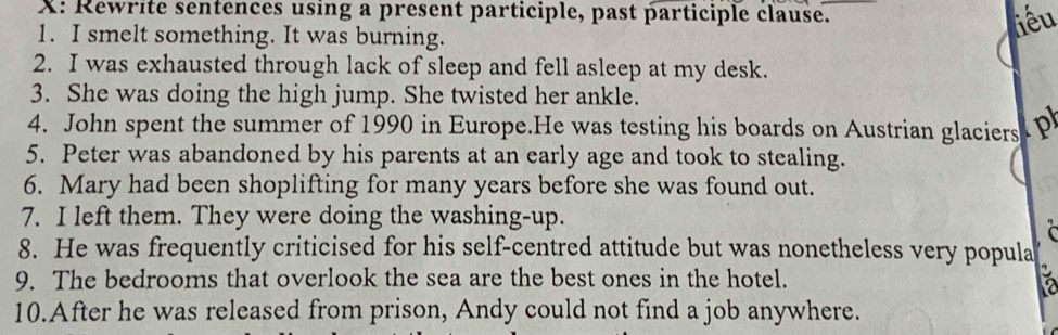 X: Rewrite sentences using a present participle, past participle clause. 
1. I smelt something. It was burning. 
iêu 
2. I was exhausted through lack of sleep and fell asleep at my desk. 
3. She was doing the high jump. She twisted her ankle. 
4. John spent the summer of 1990 in Europe.He was testing his boards on Austrian glaciers P 
5. Peter was abandoned by his parents at an early age and took to stealing. 
6. Mary had been shoplifting for many years before she was found out. 
7. I left them. They were doing the washing-up. 
C 
8. He was frequently criticised for his self-centred attitude but was nonetheless very popula 
9. The bedrooms that overlook the sea are the best ones in the hotel. 
a 
10.After he was released from prison, Andy could not find a job anywhere.