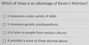 Which of these is an advantage of Raven's Matrices?
It measures a wide variety of skills.
It measures genetic predispositions.
It is fairer to people from various cultures.
It provides a score to three decimal places.