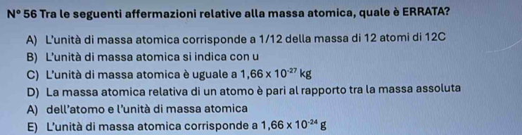 N° 56 Tra le seguenti affermazioni relative alla massa atomica, quale è ERRATA?
A) L’unità di massa atomica corrisponde a 1/12 della massa di 12 atomi di 12C
B) L’unità di massa atomica si indica con u
C) L'unità di massa atomica è uguale a 1,66* 10^(-27)kg
D) La massa atomica relativa di un atomo è pari al rapporto tra la massa assoluta
A) dell’atomo e l’unità di massa atomica
E) L’unità di massa atomica corrisponde a 1,66* 10^(-24)g