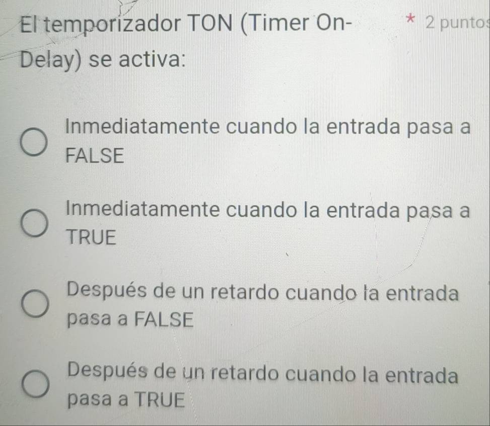 El temporizador TON (Timer On- 2 puntos
c
Delay) se activa:
Inmediatamente cuando la entrada pasa a
FALSE
Inmediatamente cuando la entrada pasa a
TRUE
Después de un retardo cuando la entrada
pasa a FALSE
Después de un retardo cuando la entrada
pasa a TRUE