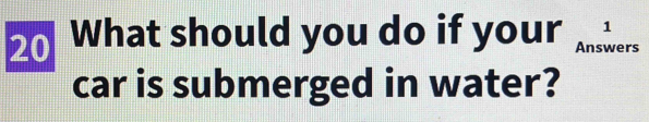 1 
20 What should you do if your Answers 
car is submerged in water?