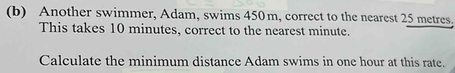 Another swimmer, Adam, swims 450m, correct to the nearest 25 metres. 
This takes 10 minutes, correct to the nearest minute. 
Calculate the minimum distance Adam swims in one hour at this rate.