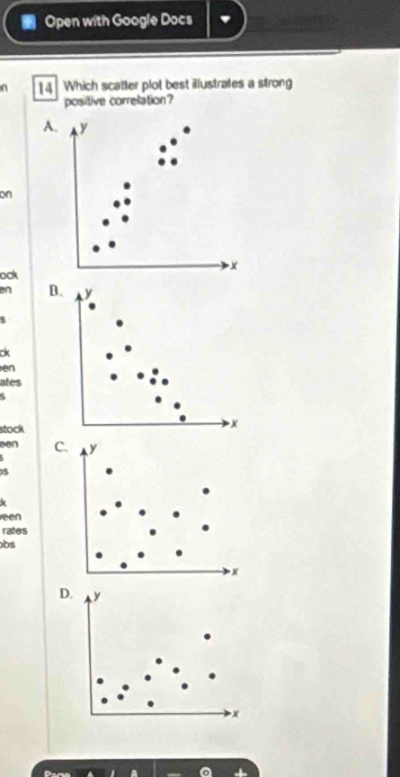 Open with Google Docs 
n ]4 Which scatter plot best illustrates a strong 
positive correlation? 
A. y
on
x
ock 
en B. 
q 
ck 
en 
ates 
stock 
een C
5
k 
een 
rates 
bs 
D