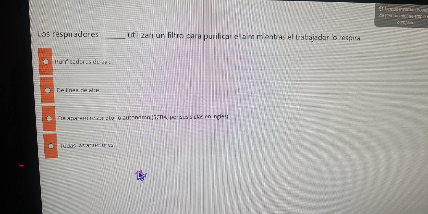 Tiempo invertido Requi
de tiempo mínimo emple:
cumplido
Los respiradores _utilizan un filtro para purificar el aire mientras el trabajador lo respira.
Purificadores de aire.
De línea de aire
De aparato respiratorio autónomo (SCBA, por sus siglas en inglés)
Todas las anteriores