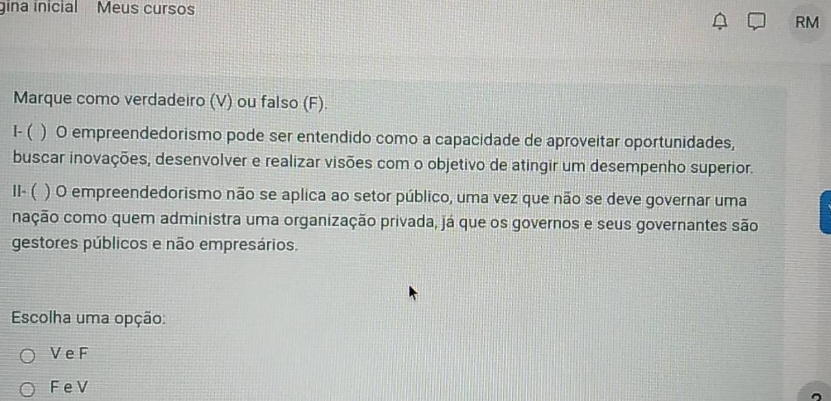 gina inicial Meus cursos
RM
Marque como verdadeiro (V) ou falso (F).
1- ( ) O empreendedorismo pode ser entendido como a capacidade de aproveitar oportunidades,
buscar inovações, desenvolver e realizar visões com o objetivo de atingir um desempenho superior.
I- ( ) O empreendedorismo não se aplica ao setor público, uma vez que não se deve governar uma
nação como quem administra uma organização privada, já que os governos e seus governantes são
gestores públicos e não empresários.
Escolha uma opção:
V e F
F e V