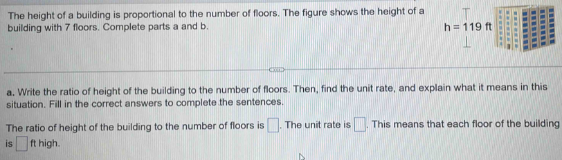 The height of a building is proportional to the number of floors. The figure shows the height of a 
building with 7 floors. Complete parts a and b.
h=119ft
a. Write the ratio of height of the building to the number of floors. Then, find the unit rate, and explain what it means in this 
situation. Fill in the correct answers to complete the sentences. 
The ratio of height of the building to the number of floors is □. The unit rate is □. This means that each floor of the building 
is □ ft high.