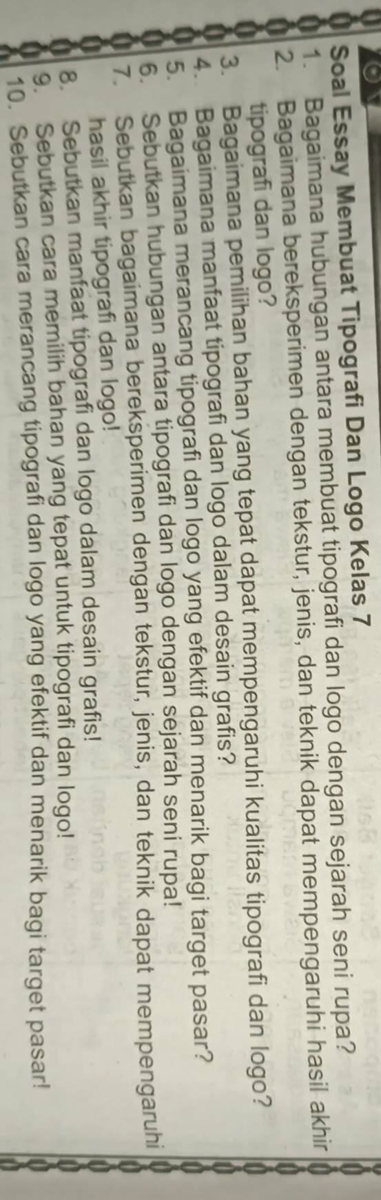 Soal Essay Membuat Tipografi Dan Logo Kelas 7 
a 1. Bagaimana hubungan antara membuat tipografi dan logo dengan sejarah seni rupa? 
2. Bagaimana bereksperimen dengan tekstur, jenis, dan teknik dapat mempengaruhi hasil akhir 
tipografi dan logo? 
3. Bagaimana pemilihan bahan yang tepat dapat mempengaruhi kualitas tipografi dan logo? 
4. Bagaimana manfaat tipografi dan logo dalam desain grafis? 
5. Bagaimana merancang tipografi dan logo yang efektif dan menarik bagi target pasar? 
6. Sebutkan hubungan antara tipografi dan logo dengan sejarah seni rupa! 
7. Sebutkan bagaimana bereksperimen dengan tekstur, jenis, dan teknik dapat mempengaruhi 
U hasil akhir tipografi dan logo! 
a 8. Sebutkan manfaat tipografi dan logo dalam desain grafis! 
9. Sebutkan cara memilih bahan yang tepat untuk tipografi dan logo! 
10. Sebutkan cara merancang tipografi dan logo yang efektif dan menarik bagi target pasar!