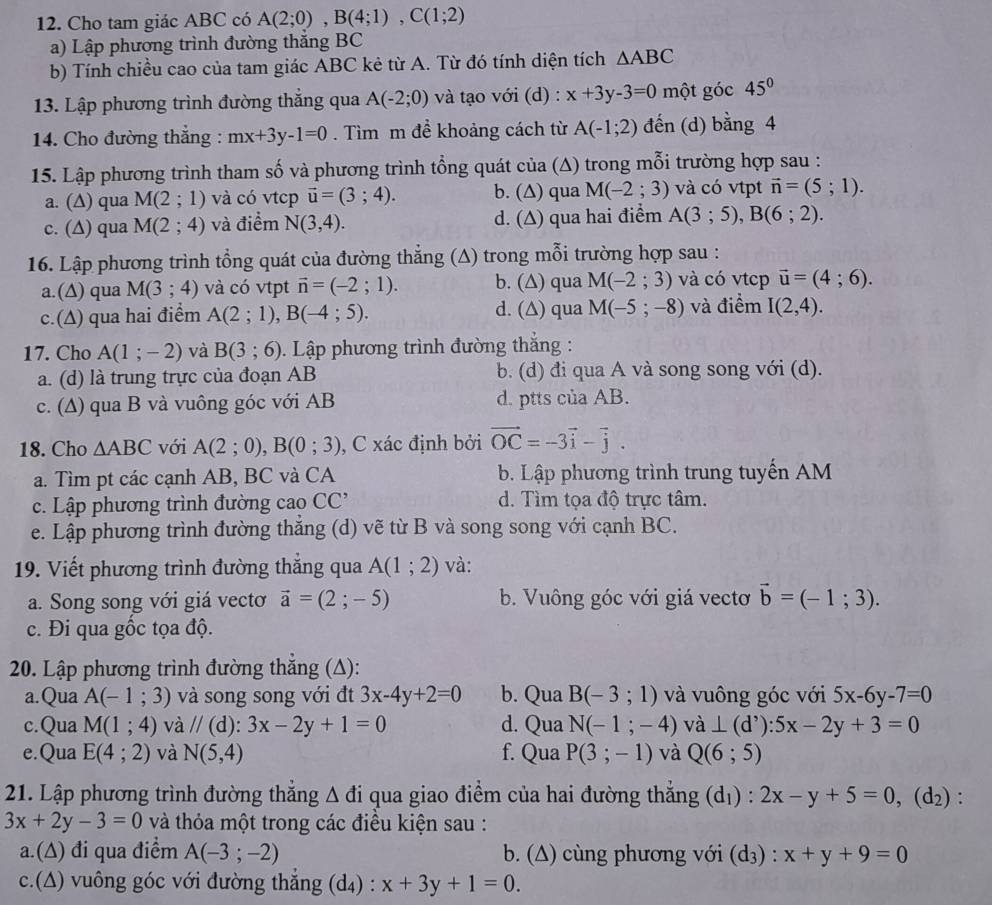 Cho tam giác ABC có A(2;0),B(4;1),C(1;2)
a) Lập phương trình đường thắng BC
b) Tính chiều cao của tam giác ABC kẻ từ A. Từ đó tính diện tích △ ABC
13. Lập phương trình đường thắng qua A(-2;0) và tạo với (d) : x+3y-3=0 một góc 45°
14. Cho đường thẳng : mx+3y-1=0. Tìm m để khoảng cách từ A(-1;2) đến (d) bằng 4
15. Lập phương trình tham số và phương trình tổng quát của (Δ) trong mỗi trường hợp sau :
a. (∆) qua M(2;1) và có vtcp vector u=(3;4). b. (∆) qua M(-2;3) và có vtpt vector n=(5;1).
c. (∆) qua M(2;4) và điểm N(3,4). d. (∆) qua hai điểm A(3;5),B(6;2).
16. Lập phương trình tổng quát của đường thẳng (A) trong mỗi trường hợp sau :
a.(∆) qua M(3;4) và có vtpt vector n=(-2;1). b. (∆) qua M(-2;3) và có vtcp vector u=(4;6).
c.(∆) qua hai điểm A(2;1),B(-4;5). d. (∆) qua M(-5;-8) và điểm I(2,4).
17. Cho A(1;-2) và B(3;6).  Lập phương trình đường thắng :
a. (d) là trung trực của đoạn AB b. (d) đi qua A và song song với (d).
c. (A) qua B và vuông góc với AB d. ptts của AB.
18. Cho △ ABC với A(2;0),B(0;3) , C xác định bởi vector OC=-3vector i-vector j.
a. Tìm pt các cạnh AB, BC và CA b. Lập phương trình trung tuyến AM
c. Lập phương trình đường ở caoCC d. Tìm tọa độ trực tâm.
e. Lập phương trình đường thắng (d) vẽ từ B và song song với cạnh BC.
19. Viết phương trình đường thắng qua A(1;2) và:
a. Song song với giá vectơ vector a=(2;-5) b. Vuông góc với giá vectơ vector b=(-1;3).
c. Đi qua gốc tọa độ.
20. Lập phương trình đường thẳng (Δ):
a.Qua A(-1;3) và song song với đt 3x-4y+2=0 b. Qua B(-3;1) và vuông góc với 5x-6y-7=0
c.Qua M(1;4) và //(d):3x-2y+1=0 d. Qua N(-1;-4) và ⊥ (d^,):5x-2y+3=0
e.Qua E(4;2) và N(5,4) f. Qua P(3;-1) và Q(6;5)
21. Lập phương trình đường thẳng Δ đi qua giao điểm của hai đường thẳng (dị) : 2x-y+5=0,(d_2) :
3x+2y-3=0 và thỏa một trong các điều kiện sau :
a.(∆) đi qua điểm A(-3;-2) b. (Δ) cùng phương với (d_3) ) : x+y+9=0
c.(Δ) vuông góc với đường thắng (d₄) : x+3y+1=0.