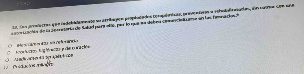 SICAD
33. Son productos que indebidamente se atribuyen propiedades terapéuticas, preventivas o rehabilitatorias, sin contar con una
autorización de la Secretaría de Salud para ello, por lo que no deben comercializarse en las farmacias.*
Medicamentos de referencia
Productos higiénicos y de curación
Medicamento terapéuticos
Productos milagro