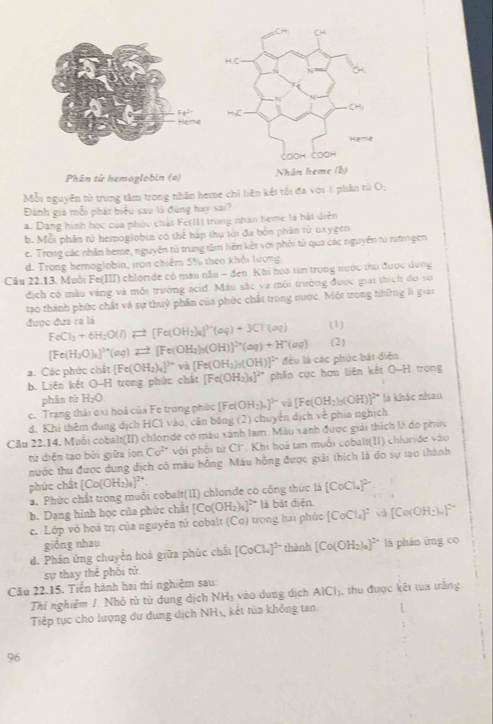 Phân tử hemoglobin (a) N
Mỗi nguyên tử trung tâm trong nhân heme chỉ liên kết tối đa với 1 phân tử O,
Đảnh giá mỗi phát biểu sau là đùng hay sai?
a. Dang hình học của phúc chất Fe(II) trong nhân heme là hát diễn
b. Mỗi phân tử hemoglobin có thể háp thụ tới đa bốn phân từ oxygen
c. Trong các nhân heme, nguyên tử trung tâm liên kết với phối tử qua các nguyễn từ ritmgen
d. Trong hemoglobin, iron chiếm 5% theo khôi lượng
Câu 22.13. Muỗi Fe(III) chloride có máu nấu - đen. Khi hoa tan trong nước thu được dụng
dịch có màu vàng và môi trưởng acid. Mâu sắc và môi trưởng được giải thích đo sự
tạo thành phức chất và sự thuỷ phân của phức chất trong nước. Một trong hhững lí giái
được đưa ra là (1)
FeCl_3+6H_2O(l)leftharpoons [Fe(OH_2)_6]^2-(aq)+3Cl^-(aq) (2)
[Fe(H_2O)_4]^3+(aq)leftharpoons [Fe(OH_2)_3(OH)]^2+(aq)+H^+(aq)
a. Các phức chất [Fe(OH_2)_6]^3+va[Fe(OH_2)_5(OH)]^2- đều là các phúc bật diện
b. Liên kết O-H trong phức chất [Fe(OH_2)_6]^2+ phân cục hơn liên kết O-H trong
phân tử H_2O
c. Trạng thái oxi hoá của Fe trong phức [Fe(OH_2)_0end(bmatrix)^(3sim)va[Fe(OH_2)_5(OH)]^2+ là khảc nhau
d. Khi thêm dung dịch HCl vào, căn băng (2) chuyển dịch về phía nghịch.
Câu 22.14. Muối cobalt(II) chloride có màu xanh lam. Màu xanh được giải thích là do phức
tử diện tạo bởi giữa ion Co^(2+) * với phối tứ Cl. Khi boà tan muỗi cobalt(II) chloride vào
thước thu được dung dịch có màu hồng. Mâu hồng được giải thích là do sự tao thành
phức chất [Co(OH_2)_6]^2+.
a. Phức chất trong muỗi cobalt(II) chlonde có công thức là [CoCl_4]^2-
b. Dang hình học của phức chất [Co(OH_2)_6]^2+ là bát diễn
c. Lớp vỏ hoá trị của nguyên tử cobalt (Co) trọng hai phúc [CoCl_2]^2 và [Co(OH_2)_0]^2-
giồng nhau
d. Phản ứng chuyển hoả giữa phức chất [CoCl_4]^2- thành [Co(OH_2)_6]^2- là phán ứng có
sự thay thể phối tử.
Câu 22.15. Tiến hành hai thi nghiệm sau:
Thi nghiệm 1. Nhỏ từ từ dung dịch NH; vào dung dịch AlCl_3 , thu được kết tùa trắng
Tiếp tục cho lượng dư dung dịch NH_3 kết tủa không tan
96