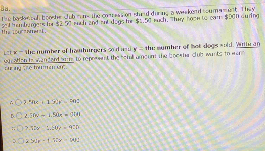 The basketball booster club runs the concession stand during a weekend tournament. They
sell hamburgers for $2.50 each and hot dogs for $1.50 each. They hope to earn $900 during
the tournament.
Let x= the number of hamburgers sold and y= the number of hot dogs sold. Write an
equation in standard form to represent the total amount the booster club wants to earn
during the tournament.
A 2.50x+1.50y=900
B. 2.50y+1.50x=900
C. 2.50x-1.50y=900
D 2.50y-1.50x=900